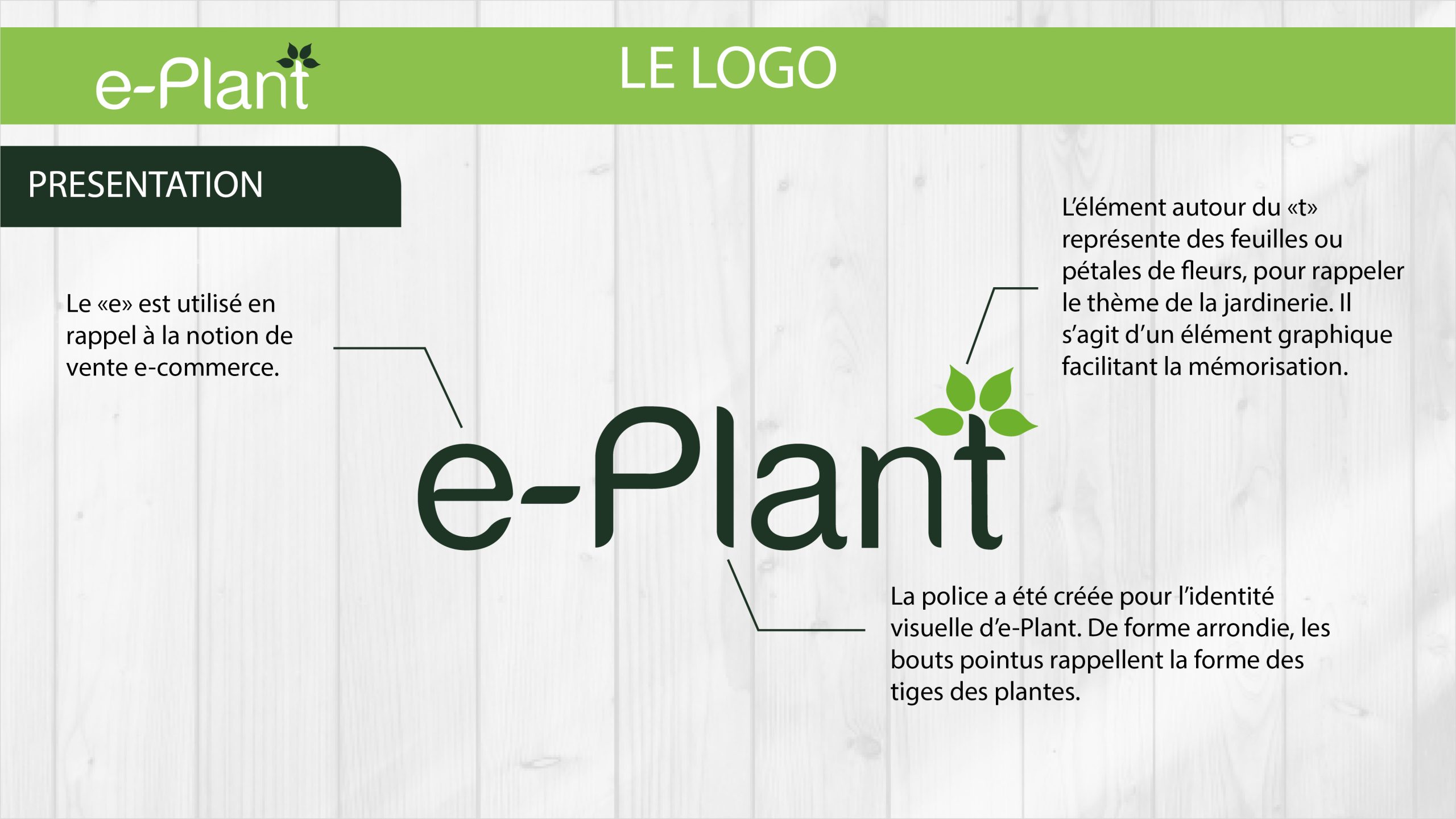 Explications du logo d'e-Plant. Le «e» est utilisé en rappel à la notion de vente e-commerce. L’élément autour du «t» représente des feuilles ou pétales de fleurs, pour rappeler le thème de la jardinerie. Il s’agit d’un élément graphique facilitant la mémorisation. La police a été créée pour l’identité visuelle d’e-Plant. De forme arrondie, les bouts pointus rappellent la forme des tiges des plantes.